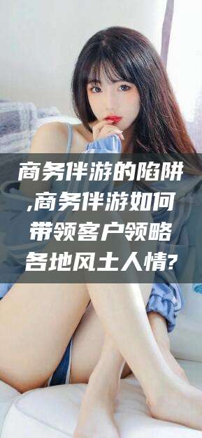 沧县商务伴游的陷阱,商务伴游如何带领客户领略各地风土人情?