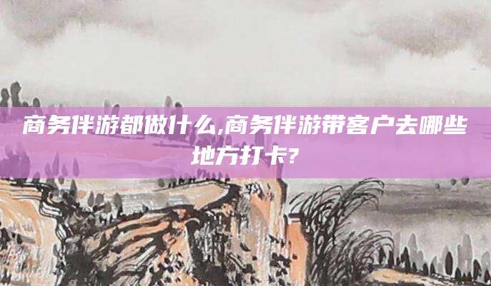 沧县商务伴游都做什么,商务伴游带客户去哪些地方打卡?