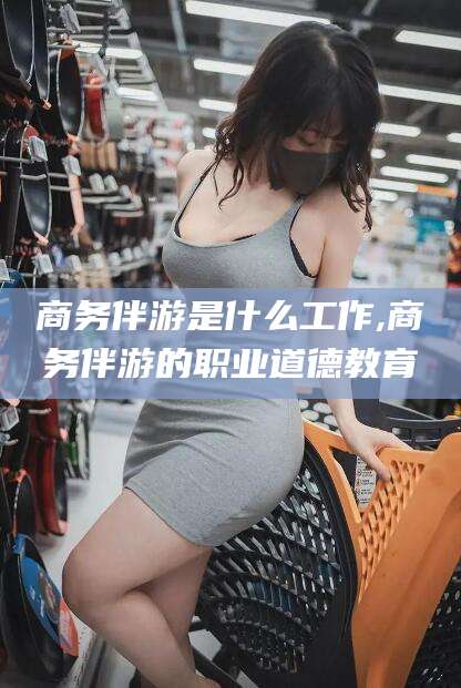 沧县商务伴游是什么工作,商务伴游的职业道德教育