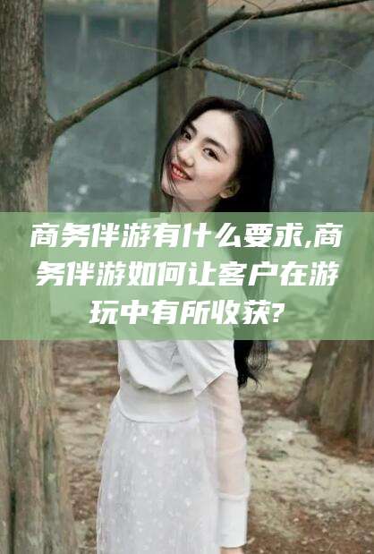 沧县商务伴游有什么要求,商务伴游如何让客户在游玩中有所收获?