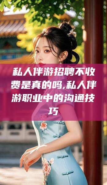 沧县私人伴游招聘不收费是真的吗,私人伴游职业中的沟通技巧