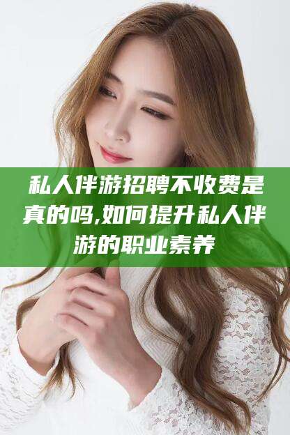 沧县私人伴游招聘不收费是真的吗,如何提升私人伴游的职业素养