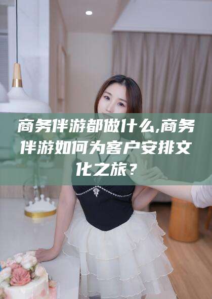沧县商务伴游都做什么,商务伴游如何为客户安排文化之旅？