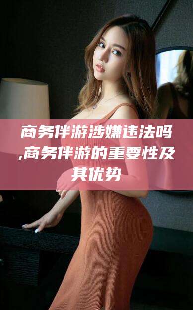 沧县商务伴游涉嫌违法吗,商务伴游的重要性及其优势