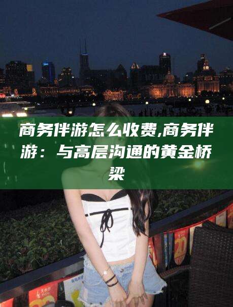 沧县商务伴游怎么收费,商务伴游：与高层沟通的黄金桥梁