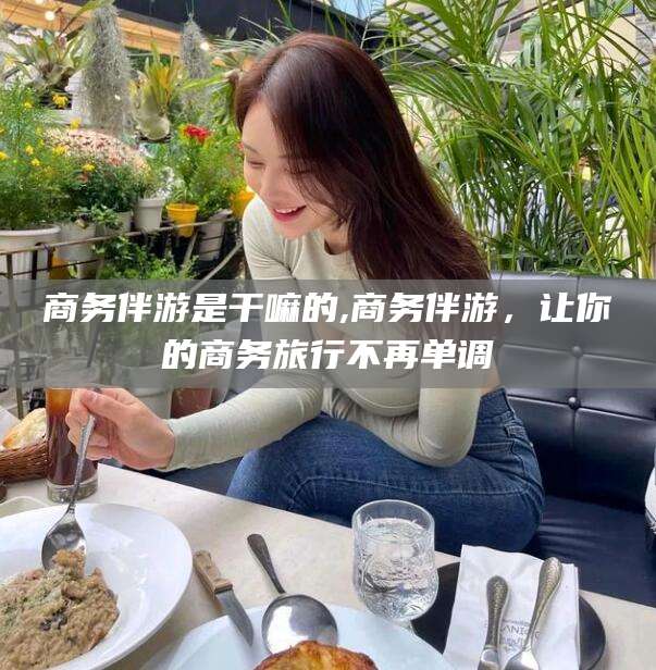 沧县商务伴游是干嘛的,商务伴游，让你的商务旅行不再单调