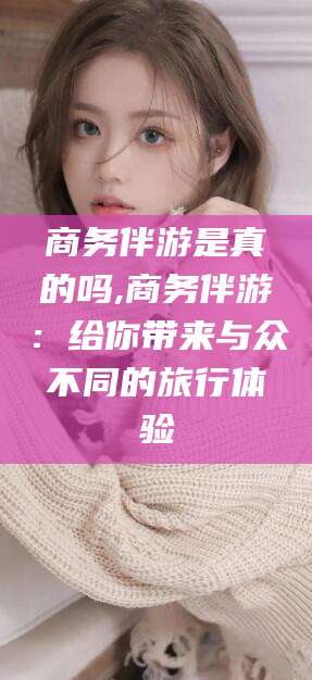 沧县商务伴游是真的吗,商务伴游：给你带来与众不同的旅行体验