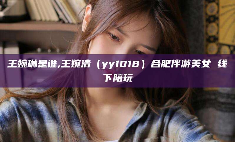 沧县王婉琳是谁,王婉清（yy1018）合肥伴游美女 线下陪玩