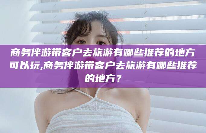 沧县商务伴游带客户去旅游有哪些推荐的地方可以玩,商务伴游带客户去旅游有哪些推荐的地方？