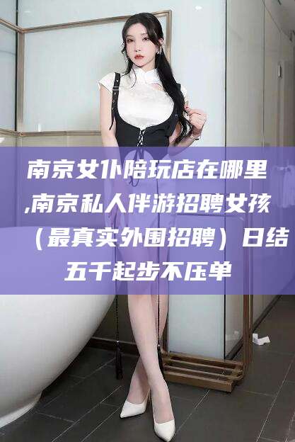 沧县南京女仆陪玩店在哪里,南京私人伴游招聘女孩（最真实外围招聘）日结五千起步不压单