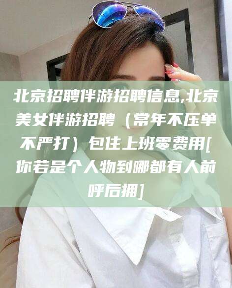 沧县北京招聘伴游招聘信息,北京美女伴游招聘（常年不压单不严打）包住上班零费用[你若是个人物到哪都有人前呼后拥]