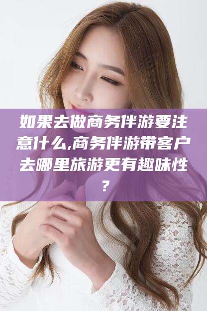 沧县如果去做商务伴游要注意什么,商务伴游带客户去哪里旅游更有趣味性？