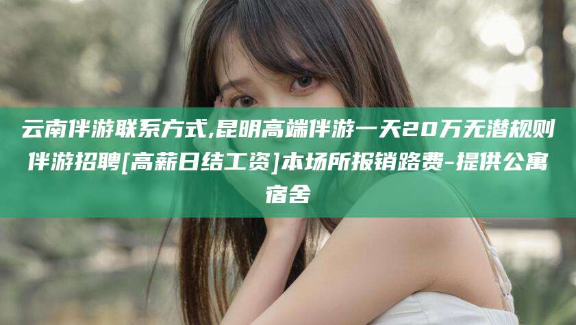 沧县云南伴游联系方式,昆明高端伴游一天20万无潜规则伴游招聘[高薪日结工资]本场所报销路费-提供公寓宿舍