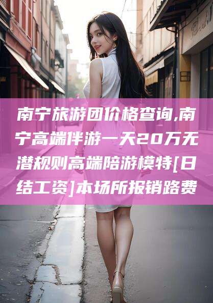 沧县南宁旅游团价格查询,南宁高端伴游一天20万无潜规则高端陪游模特[日结工资]本场所报销路费
