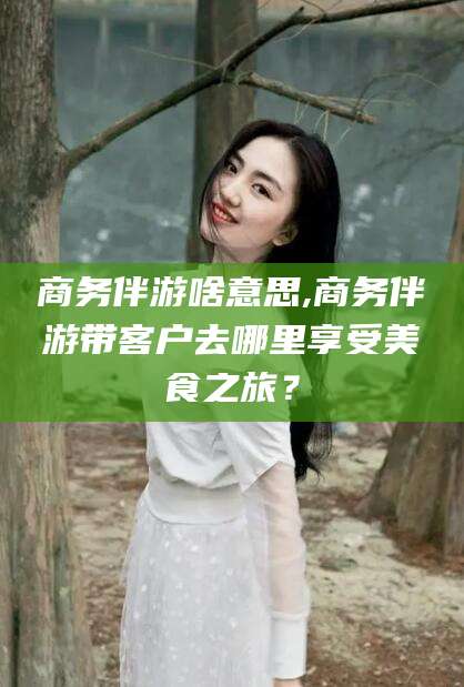 沧县商务伴游啥意思,商务伴游带客户去哪里享受美食之旅？