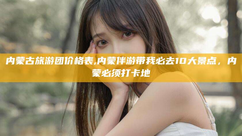 沧县内蒙古旅游团价格表,内蒙伴游带我必去10大景点，内蒙必须打卡地