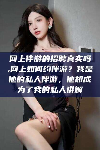 沧县网上伴游的招聘真实吗,网上如何约伴游？我是他的私人伴游，他却成为了我的私人讲解