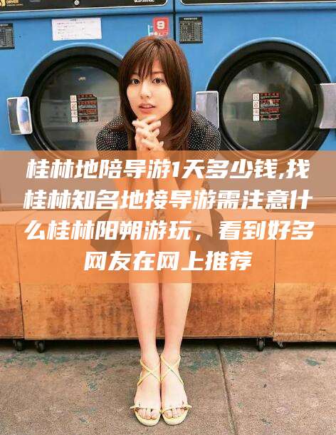 沧县桂林地陪导游1天多少钱,找桂林知名地接导游需注意什么桂林阳朔游玩，看到好多网友在网上推荐