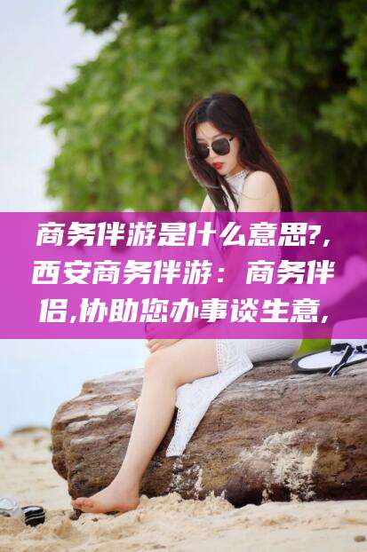 沧县商务伴游是什么意思?,西安商务伴游：商务伴侣,协助您办事谈生意,