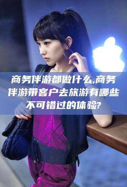 沧县商务伴游都做什么,商务伴游带客户去旅游有哪些不可错过的体验?