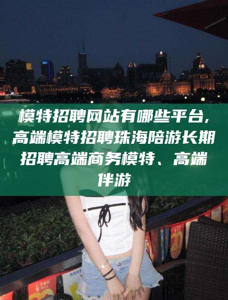 沧县模特招聘网站有哪些平台,高端模特招聘珠海陪游长期招聘高端商务模特、高端伴游