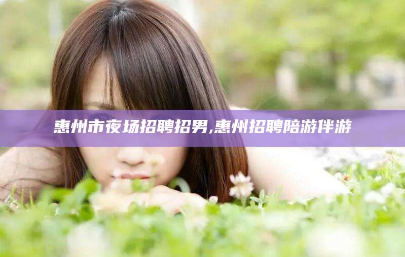 沧县惠州市夜场招聘招男,惠州招聘陪游伴游