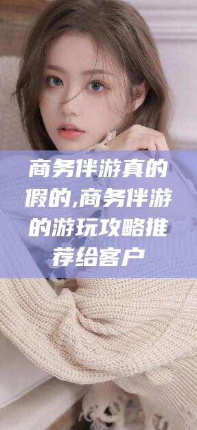 沧县商务伴游真的假的,商务伴游的游玩攻略推荐给客户