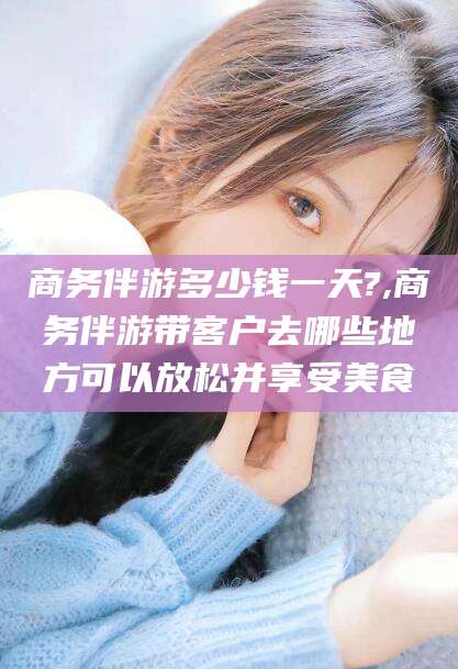 沧县商务伴游多少钱一天?,商务伴游带客户去哪些地方可以放松并享受美食