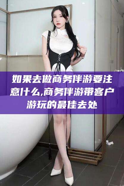 沧县如果去做商务伴游要注意什么,商务伴游带客户游玩的最佳去处