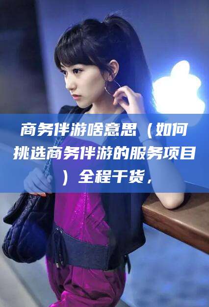 沧县商务伴游啥意思（如何挑选商务伴游的服务项目）全程干货，