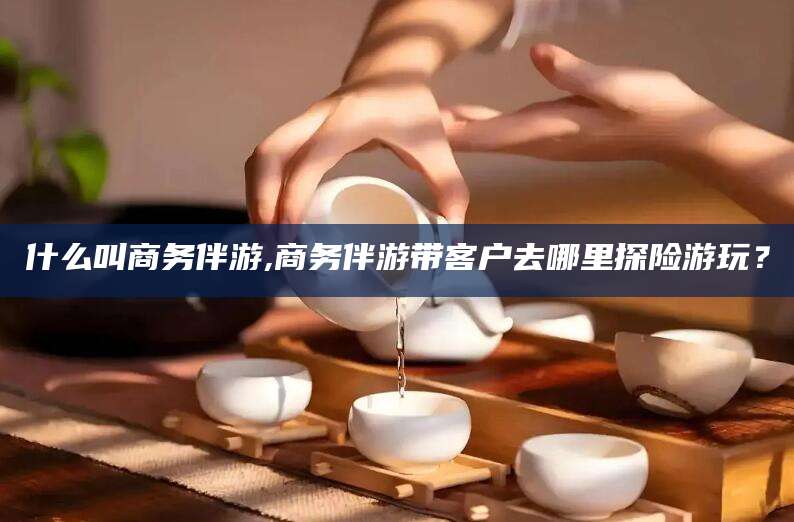 沧县什么叫商务伴游,商务伴游带客户去哪里探险游玩？