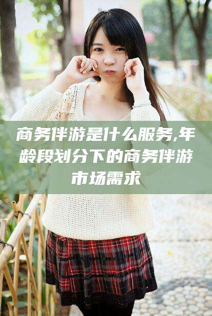 沧县商务伴游是什么服务,年龄段划分下的商务伴游市场需求