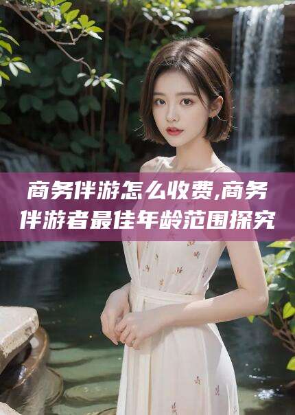 沧县商务伴游怎么收费,商务伴游者最佳年龄范围探究