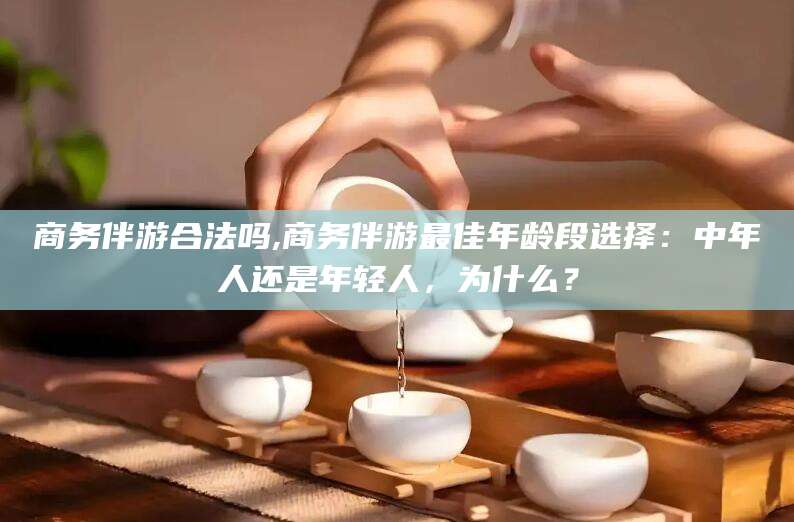 沧县商务伴游合法吗,商务伴游最佳年龄段选择：中年人还是年轻人，为什么？
