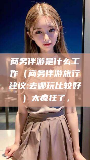 沧县商务伴游是什么工作（商务伴游旅行建议:去哪玩比较好）太疯狂了，