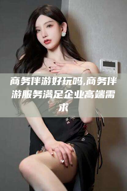 沧县商务伴游好玩吗,商务伴游服务满足企业高端需求