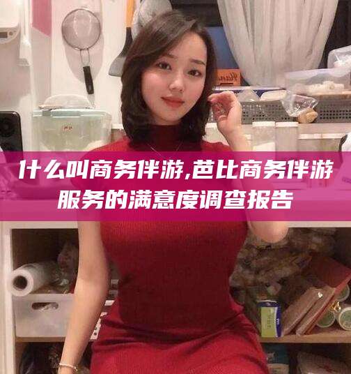 沧县什么叫商务伴游,芭比商务伴游服务的满意度调查报告