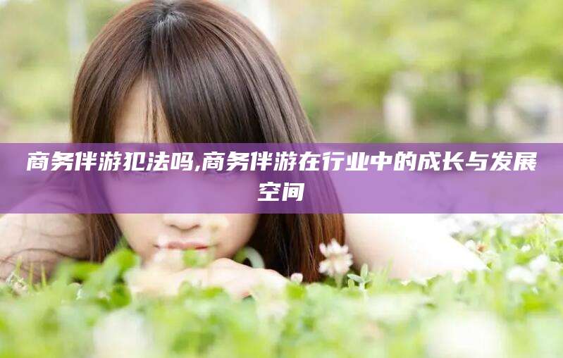 沧县商务伴游犯法吗,商务伴游在行业中的成长与发展空间