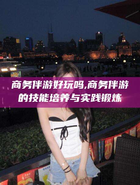 沧县商务伴游好玩吗,商务伴游的技能培养与实践锻炼