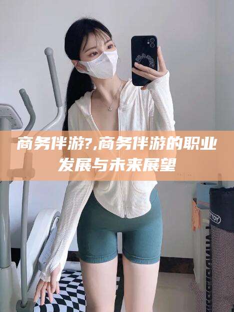 沧县商务伴游?,商务伴游的职业发展与未来展望