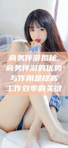 沧县商务伴游揭秘,商务伴游的优势与作用是提高工作效率的关键