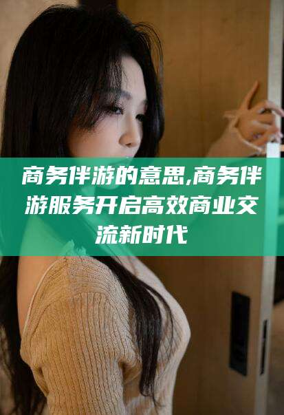 沧县商务伴游的意思,商务伴游服务开启高效商业交流新时代