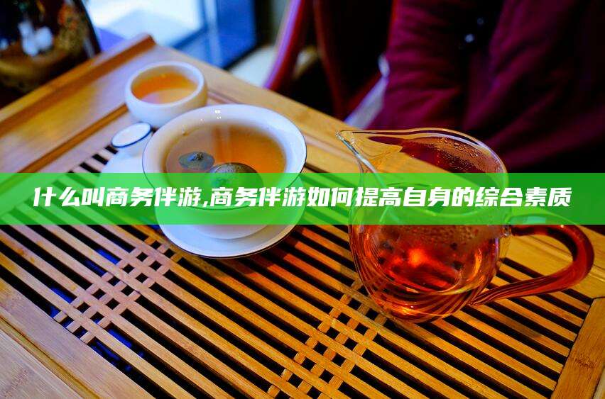 沧县什么叫商务伴游,商务伴游如何提高自身的综合素质