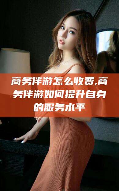 沧县商务伴游怎么收费,商务伴游如何提升自身的服务水平
